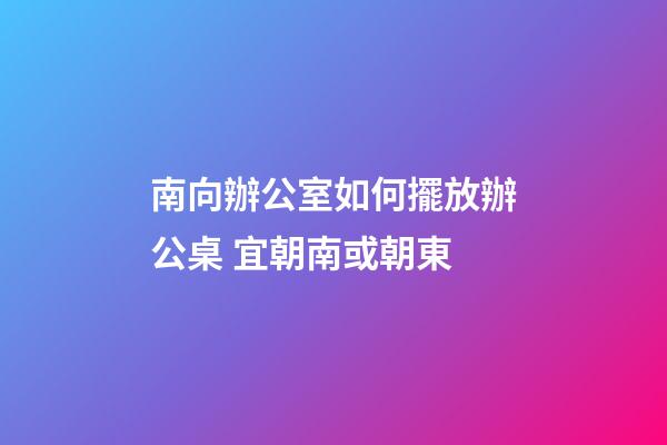 南向辦公室如何擺放辦公桌 宜朝南或朝東